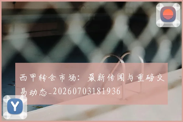 西甲转会市场:最新传闻与重磅交易动态_20260703181936