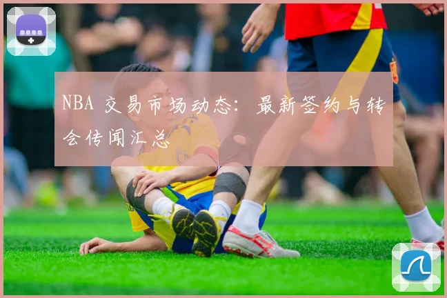 NBA 交易市场动态：最新签约与转会传闻汇总