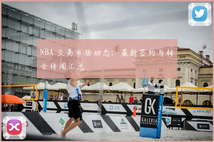 NBA 交易市场动态：最新签约与转会传闻汇总