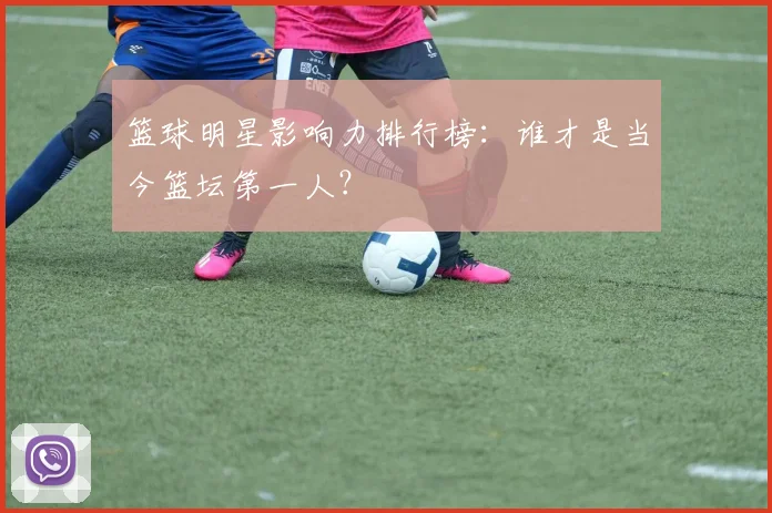 篮球明星影响力排行榜:谁才是当今篮坛第一人?