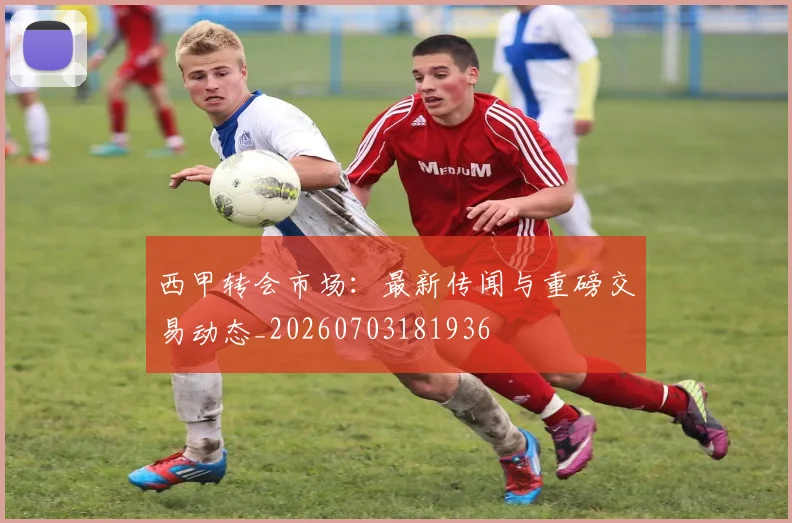 西甲转会市场:最新传闻与重磅交易动态_20260703181936