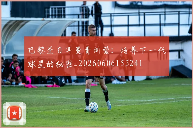 巴黎圣日耳曼青训营:培养下一代球星的秘密_20260606153241