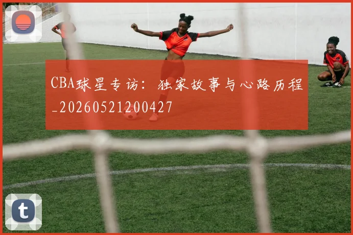 CBA球星专访：独家故事与心路历程_20260521200427